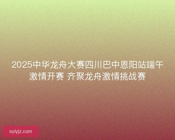 2025中华龙舟大赛四川巴中恩阳站端午激情开赛 齐聚龙舟激情挑战赛