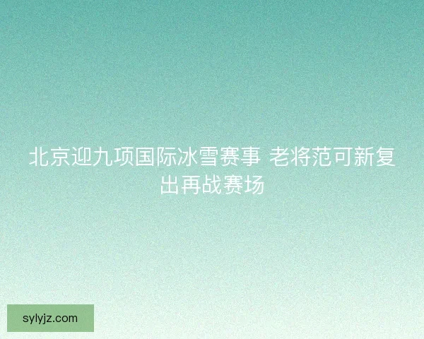 北京迎九项国际冰雪赛事 老将范可新复出再战赛场