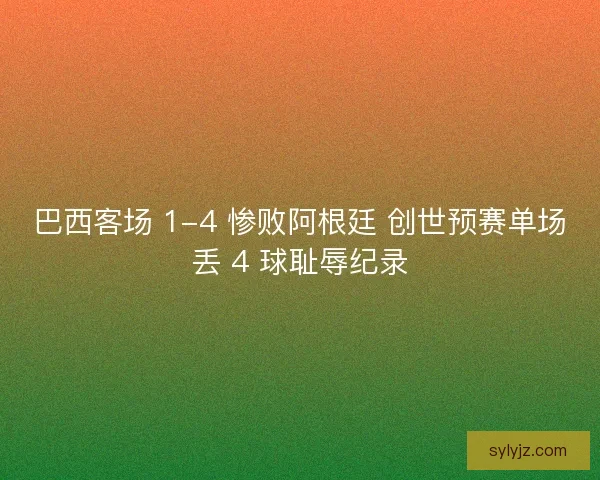 巴西客场 1-4 惨败阿根廷 创世预赛单场丢 4 球耻辱纪录