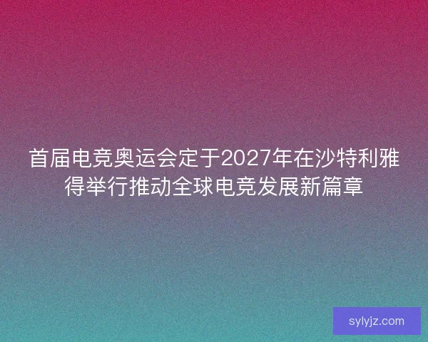 首届电竞奥运会定于2027年在沙特利雅得举行推动全球电竞发展新篇章