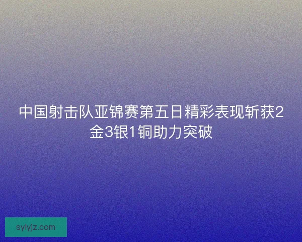 中国射击队亚锦赛第五日精彩表现斩获2金3银1铜助力突破