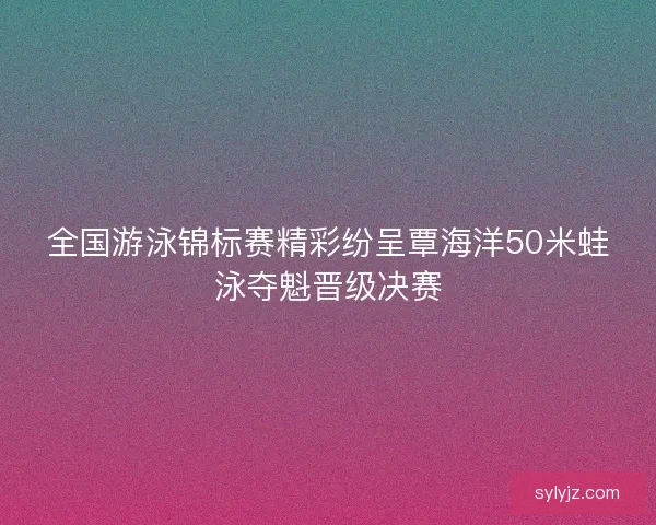 全国游泳锦标赛精彩纷呈覃海洋50米蛙泳夺魁晋级决赛