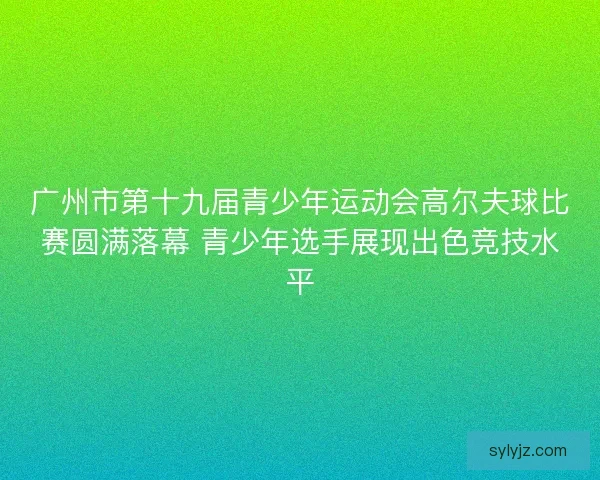广州市第十九届青少年运动会高尔夫球比赛圆满落幕 青少年选手展现出色竞技水平
